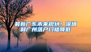 最新广东未来规划！深圳和广州落户门槛降低