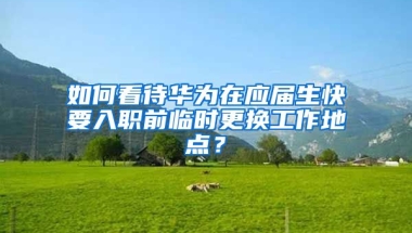 如何看待华为在应届生快要入职前临时更换工作地点？