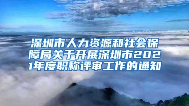 深圳市人力资源和社会保障局关于开展深圳市2021年度职称评审工作的通知