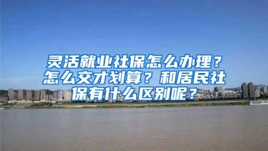 灵活就业社保怎么办理？怎么交才划算？和居民社保有什么区别呢？