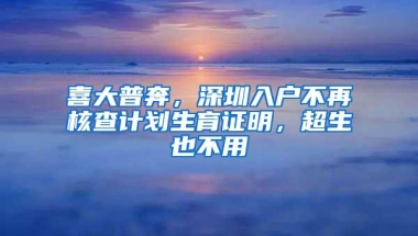 喜大普奔，深圳入户不再核查计划生育证明，超生也不用