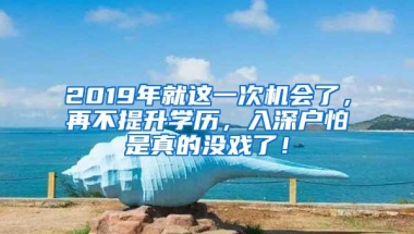 2019年就这一次机会了，再不提升学历，入深户怕是真的没戏了！
