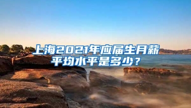 上海2021年应届生月薪平均水平是多少？