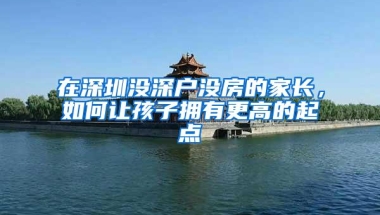 在深圳没深户没房的家长，如何让孩子拥有更高的起点