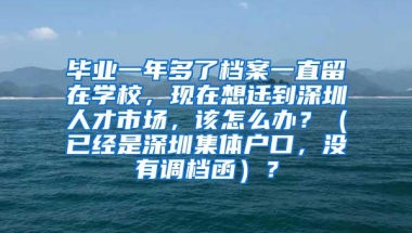 毕业一年多了档案一直留在学校，现在想迁到深圳人才市场，该怎么办？（已经是深圳集体户口，没有调档函）？