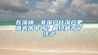 在深圳，非深户比深户更难考高中吗？最终都苦了孩子