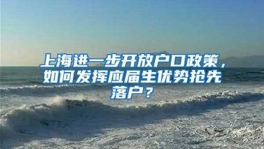 上海进一步开放户口政策，如何发挥应届生优势抢先落户？