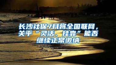 长沙社保7月将全国联网，关乎“灵活、挂靠”能否继续正常缴纳