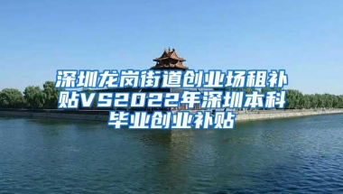 深圳龙岗街道创业场租补贴VS2022年深圳本科毕业创业补贴