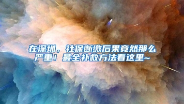 在深圳，社保断缴后果竟然那么严重！最全补救方法看这里~