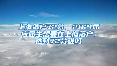 上海落户72分，2021届应届生想要在上海落户，达到72分难吗