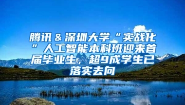 腾讯＆深圳大学“实战化”人工智能本科班迎来首届毕业生，超9成学生已落实去向