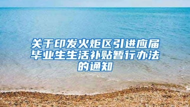 关于印发火炬区引进应届毕业生生活补贴暂行办法的通知