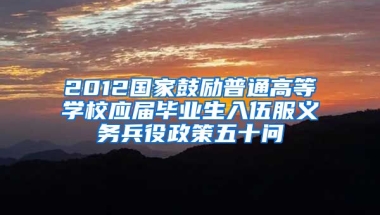 2012国家鼓励普通高等学校应届毕业生入伍服义务兵役政策五十问