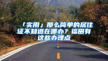 「实用」那么简单的居住证不知道在哪办？福田有这些办理点