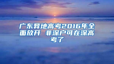 广东异地高考2016年全面放开 非深户可在深高考了