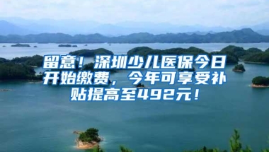 留意！深圳少儿医保今日开始缴费，今年可享受补贴提高至492元！