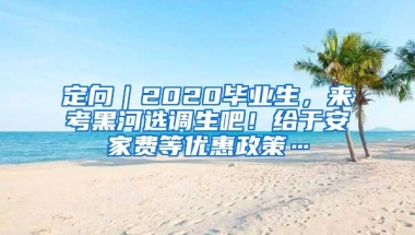 定向｜2020毕业生，来考黑河选调生吧！给于安家费等优惠政策…