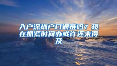 入户深圳户口很难吗？现在抓紧时间办或许还来得及
