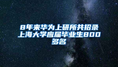 8年来华为上研所共招录上海大学应届毕业生800多名