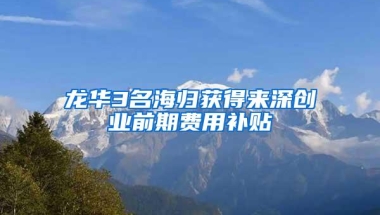 龙华3名海归获得来深创业前期费用补贴
