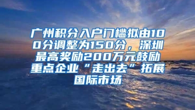 广州积分入户门槛拟由100分调整为150分，深圳最高奖励200万元鼓励重点企业“走出去”拓展国际市场