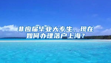 非应届毕业大专生，现在如何办理落户上海？
