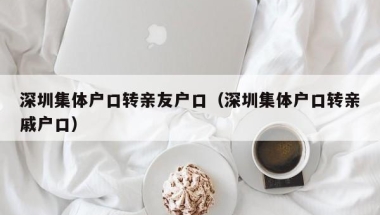 深圳集体户口转亲友户口（深圳集体户口转亲戚户口）