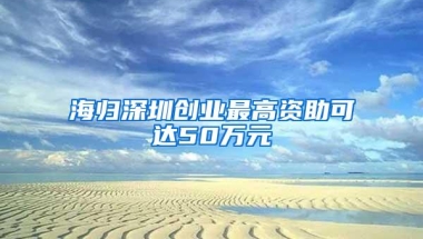 海归深圳创业最高资助可达50万元
