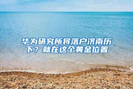 华为研究所将落户济南历下？就在这个黄金位置