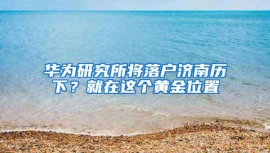 华为研究所将落户济南历下？就在这个黄金位置