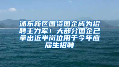 浦东新区国资国企成为招聘主力军！大部分国企已拿出近半岗位用于今年应届生招聘