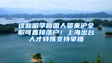 这些留学回国人员来沪全职可直接落户！上海出台人才特殊支持举措