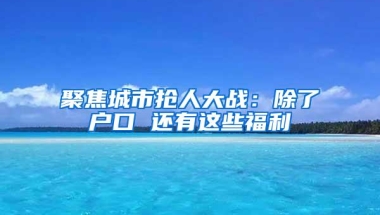 聚焦城市抢人大战：除了户口 还有这些福利