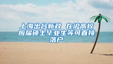 上海出台新政 在沪高校应届硕士毕业生等可直接落户