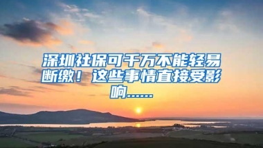 深圳社保可千万不能轻易断缴！这些事情直接受影响......