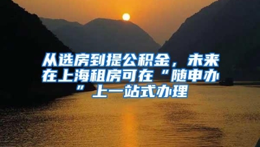 从选房到提公积金，未来在上海租房可在“随申办”上一站式办理