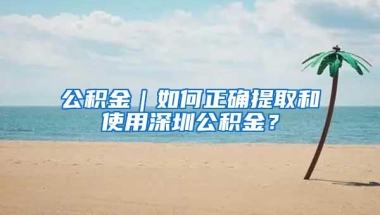 公积金｜如何正确提取和使用深圳公积金？