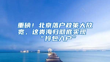 重磅！北京落户政策大放宽，这类海归彻底实现“拎包入户”