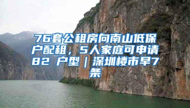 76套公租房向南山低保户配租，5人家庭可申请82㎡户型｜深圳楼市早7条