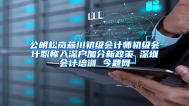 公明松岗燕川初级会计师初级会计职称入深户加分新政策 深圳会计培训 今题网