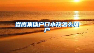 娄底集体户口小孩怎么落户
