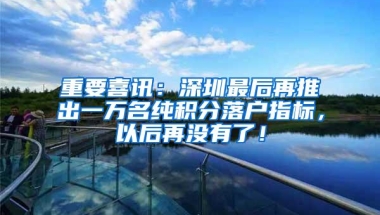 重要喜讯：深圳最后再推出一万名纯积分落户指标，以后再没有了！