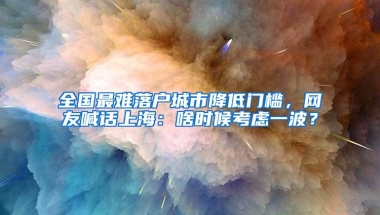 全国最难落户城市降低门槛，网友喊话上海：啥时候考虑一波？