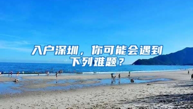 入户深圳，你可能会遇到下列难题？