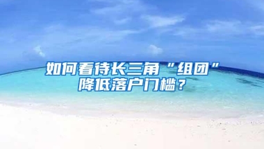 如何看待长三角“组团”降低落户门槛？