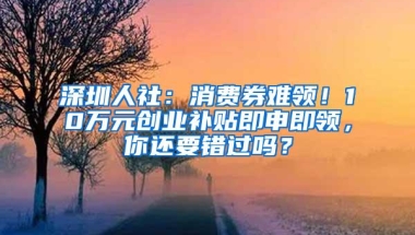 深圳人社：消费券难领！10万元创业补贴即申即领，你还要错过吗？