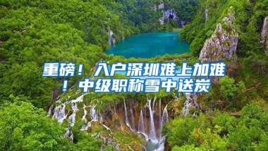 重磅！入户深圳难上加难！中级职称雪中送炭