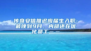传奇安信推迟应届生入职：最晚到9月，内部还在优化员工……