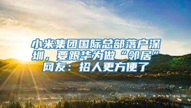 小米集团国际总部落户深圳，要跟华为做“邻居”网友：招人更方便了